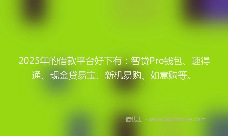 2025年的借款平台好下有：智贷Pro钱包、速得通、现金贷易宝、新机易购、如意购等。