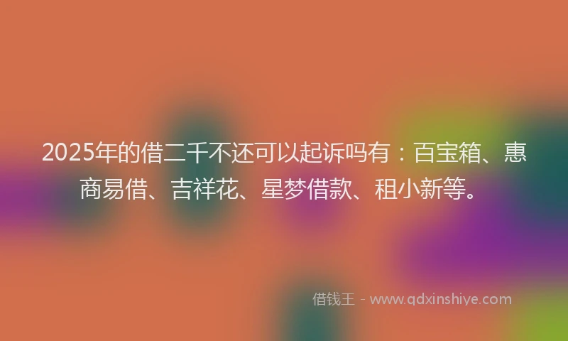 2025年的借二千不还可以起诉吗有：百宝箱、惠商易借、吉祥花、星梦借款、租小新等。