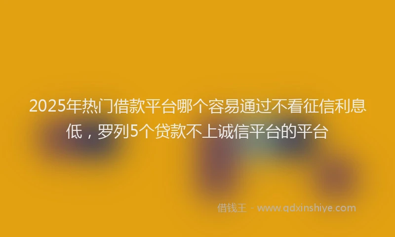 2025年热门借款平台哪个容易通过不看征信利息低，罗列5个贷款不上诚信平台的平台