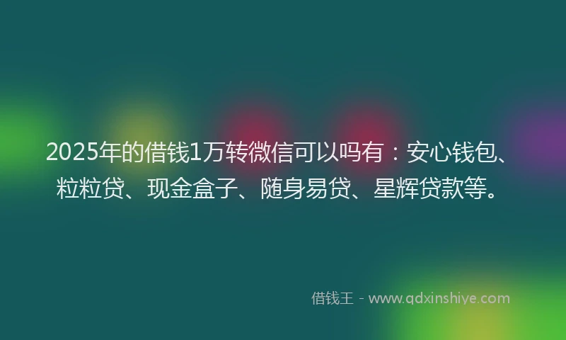 2025年的借钱1万转微信可以吗有：安心钱包、粒粒贷、现金盒子、随身易贷、星辉贷款等。