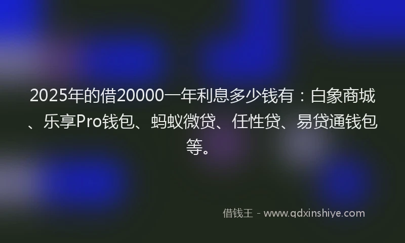 2025年的借20000一年利息多少钱有：白象商城、乐享Pro钱包、蚂蚁微贷、任性贷、易贷通钱包等。