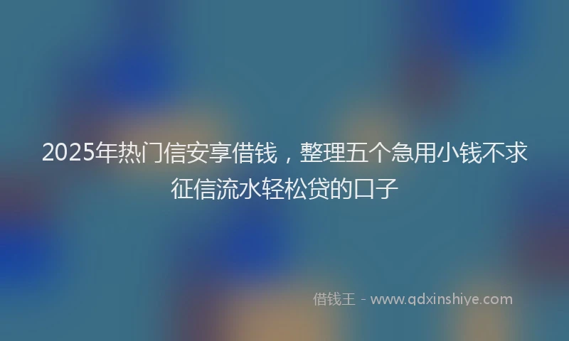 2025年热门信安享借钱，整理五个急用小钱不求征信流水轻松贷的口子