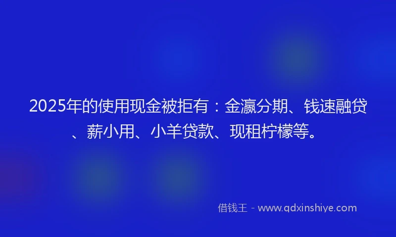 2025年的使用现金被拒有：金瀛分期、钱速融贷、薪小用、小羊贷款、现租柠檬等。