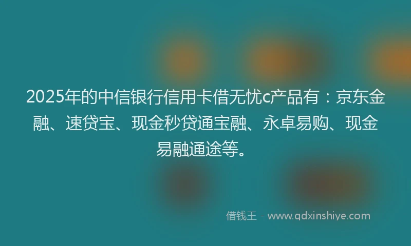 2025年的中信银行信用卡借无忧c产品有：京东金融、速贷宝、现金秒贷通宝融、永卓易购、现金易融通途等。