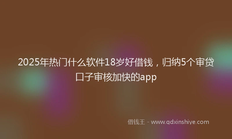 2025年热门什么软件18岁好借钱，归纳5个审贷口子审核加快的app