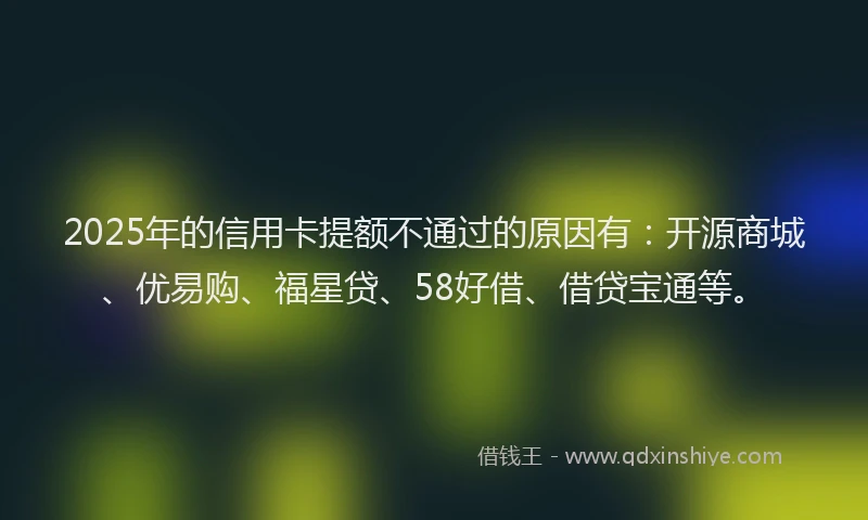 2025年的信用卡提额不通过的原因有：开源商城、优易购、福星贷、58好借、借贷宝通等。