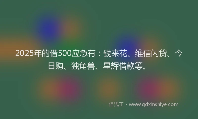 2025年的借500应急有：钱来花、维信闪贷、今日购、独角兽、星辉借款等。