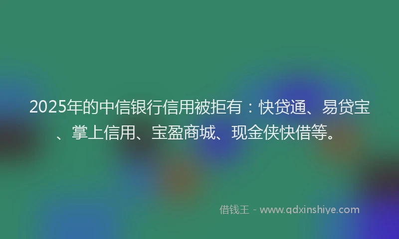 2025年的中信银行信用被拒有：快贷通、易贷宝、掌上信用、宝盈商城、现金侠快借等。