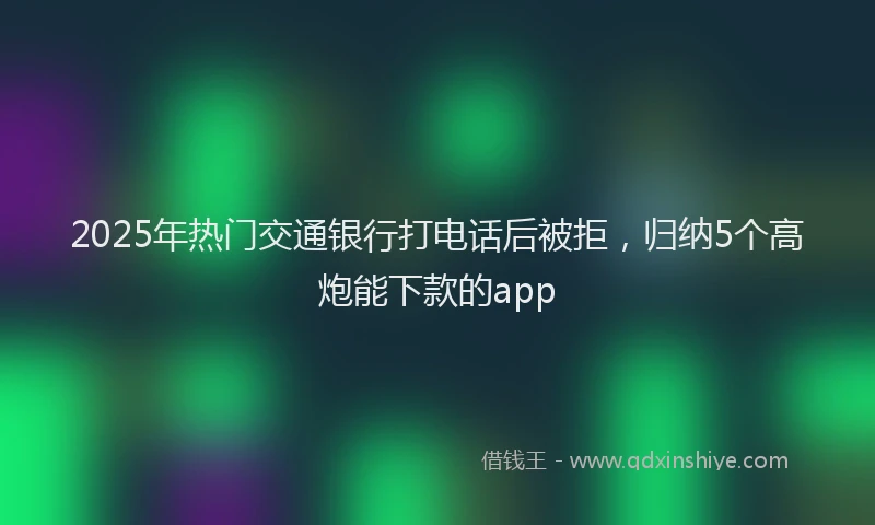2025年热门交通银行打电话后被拒，归纳5个高炮能下款的app