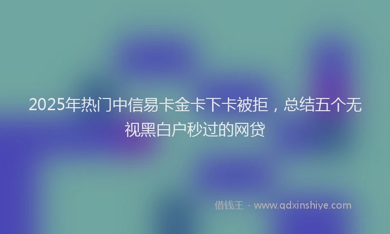 2025年热门中信易卡金卡下卡被拒，总结五个无视黑白户秒过的网贷