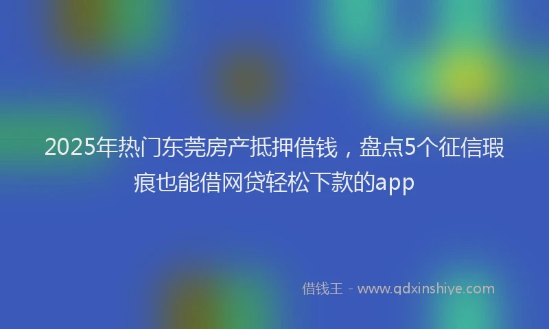 2025年热门东莞房产抵押借钱，盘点5个征信瑕疵也能借网贷轻松下款的app