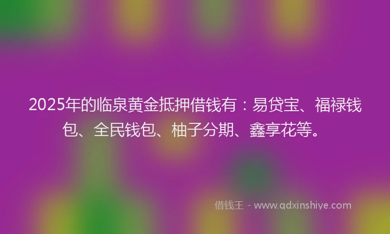 2025年的临泉黄金抵押借钱有：易贷宝、福禄钱包、全民钱包、柚子分期、鑫享花等。