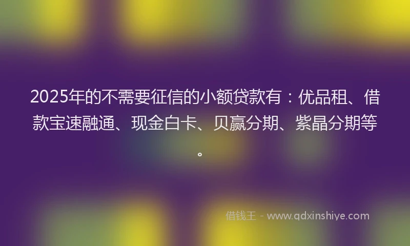 2025年的不需要征信的小额贷款有：优品租、借款宝速融通、现金白卡、贝赢分期、紫晶分期等。