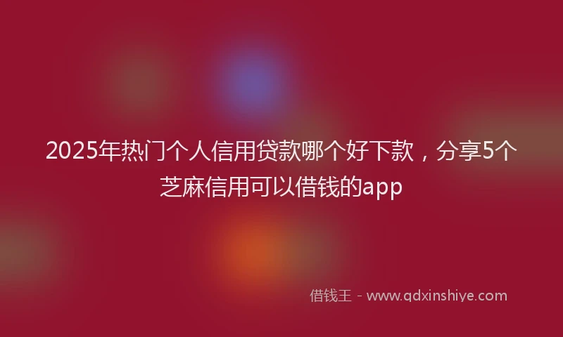 2025年热门个人信用贷款哪个好下款，分享5个芝麻信用可以借钱的app