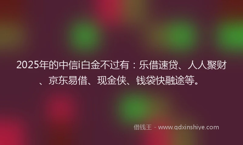 2025年的中信i白金不过有：乐借速贷、人人聚财、京东易借、现金侠、钱袋快融途等。