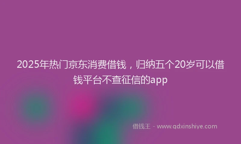 2025年热门京东消费借钱，归纳五个20岁可以借钱平台不查征信的app