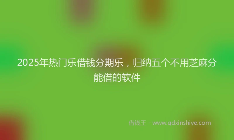 2025年热门乐借钱分期乐，归纳五个不用芝麻分能借的软件