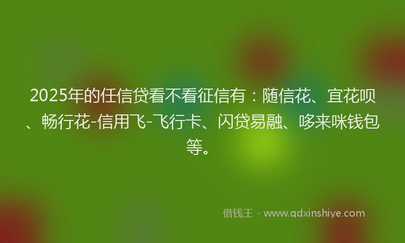 2025年的任信贷看不看征信有：随信花、宜花呗、畅行花-信用飞-飞行卡、闪贷易融、哆来咪钱包等。