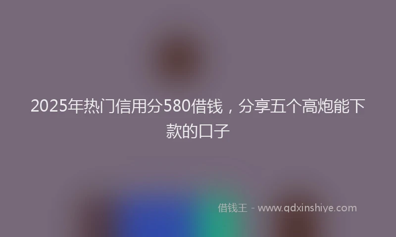2025年热门信用分580借钱，分享五个高炮能下款的口子