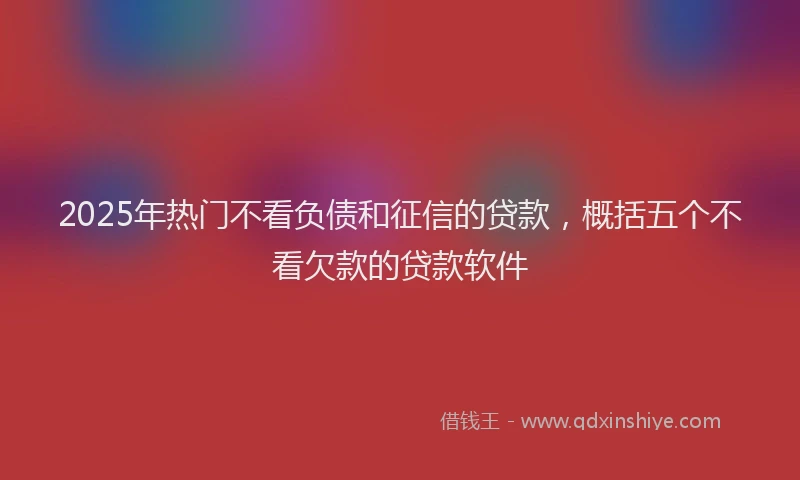 2025年热门不看负债和征信的贷款，概括五个不看欠款的贷款软件