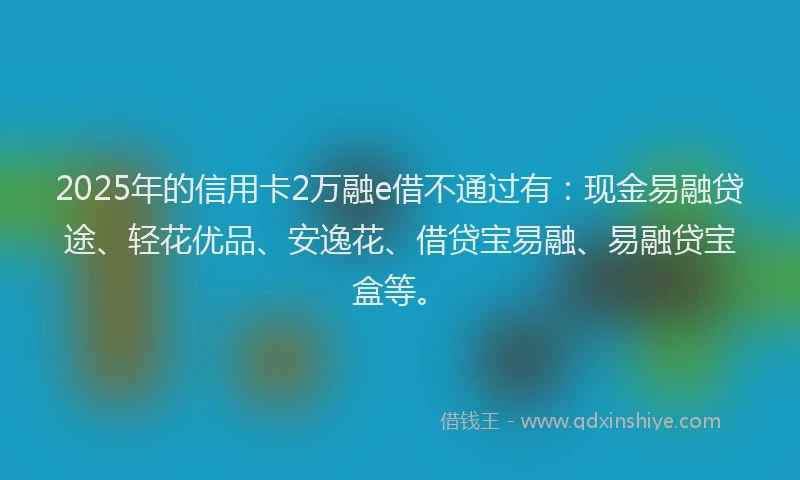 2025年的信用卡2万融e借不通过有：现金易融贷途、轻花优品、安逸花、借贷宝易融、易融贷宝盒等。