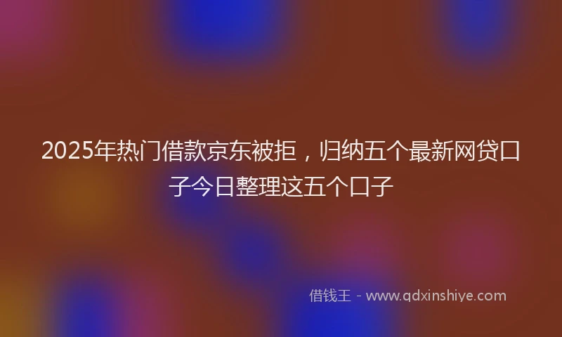 2025年热门借款京东被拒，归纳五个最新网贷口子今日整理这五个口子