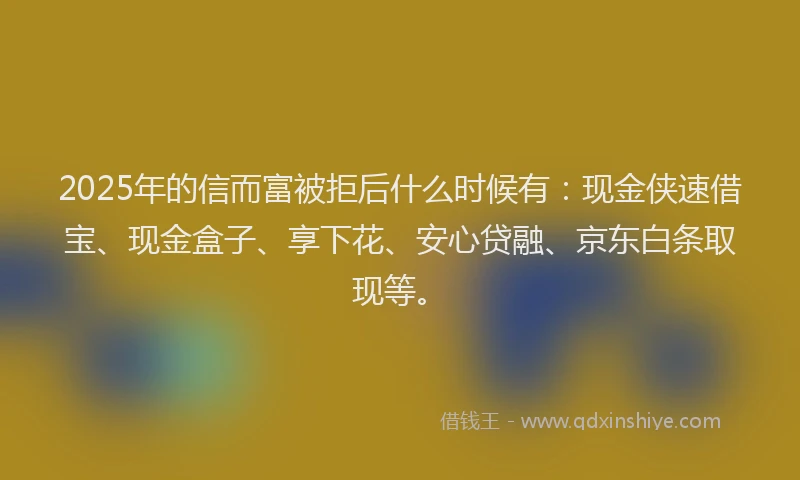 2025年的信而富被拒后什么时候有：现金侠速借宝、现金盒子、享下花、安心贷融、京东白条取现等。