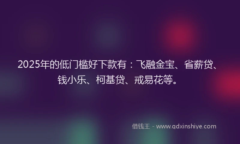 2025年的低门槛好下款有：飞融金宝、省薪贷、钱小乐、柯基贷、戒易花等。