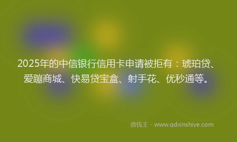 2025年的中信银行信用卡申请被拒有：琥珀贷、爱蹦商城、快易贷宝盒、射手花、优秒通等。