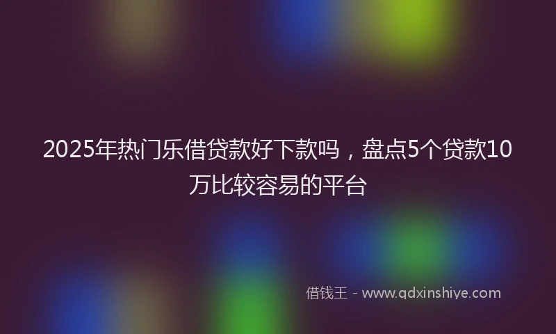 2025年热门乐借贷款好下款吗，盘点5个贷款10万比较容易的平台