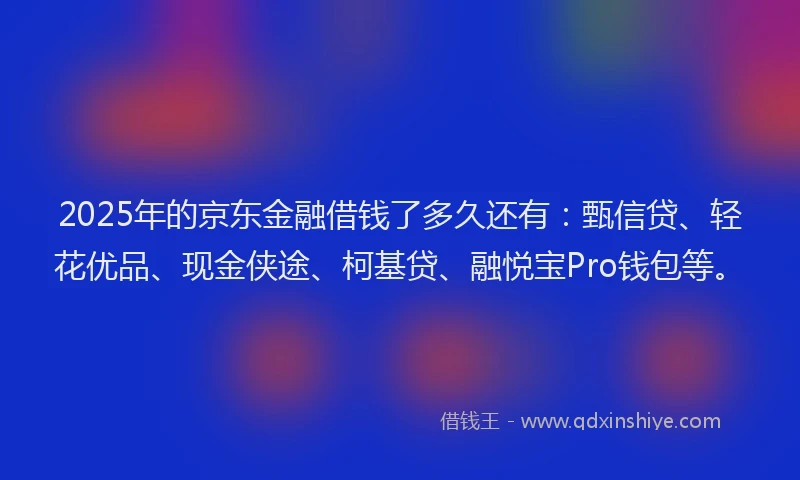 2025年的京东金融借钱了多久还有：甄信贷、轻花优品、现金侠途、柯基贷、融悦宝Pro钱包等。