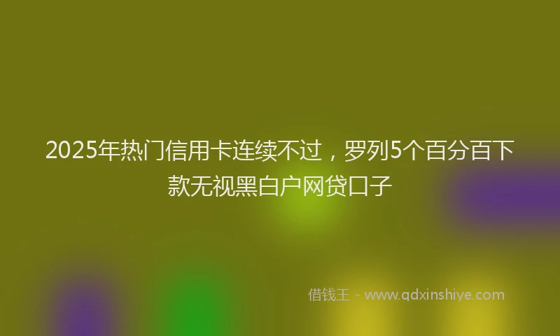 2025年热门信用卡连续不过，罗列5个百分百下款无视黑白户网贷口子