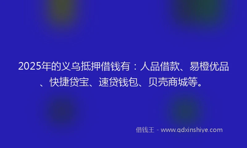2025年的义乌抵押借钱有：人品借款、易橙优品、快捷贷宝、速贷钱包、贝壳商城等。