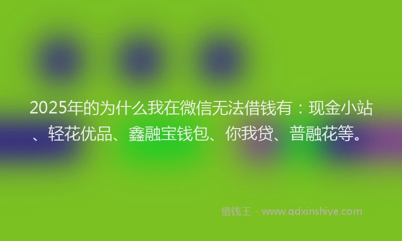 2025年的为什么我在微信无法借钱有：现金小站、轻花优品、鑫融宝钱包、你我贷、普融花等。