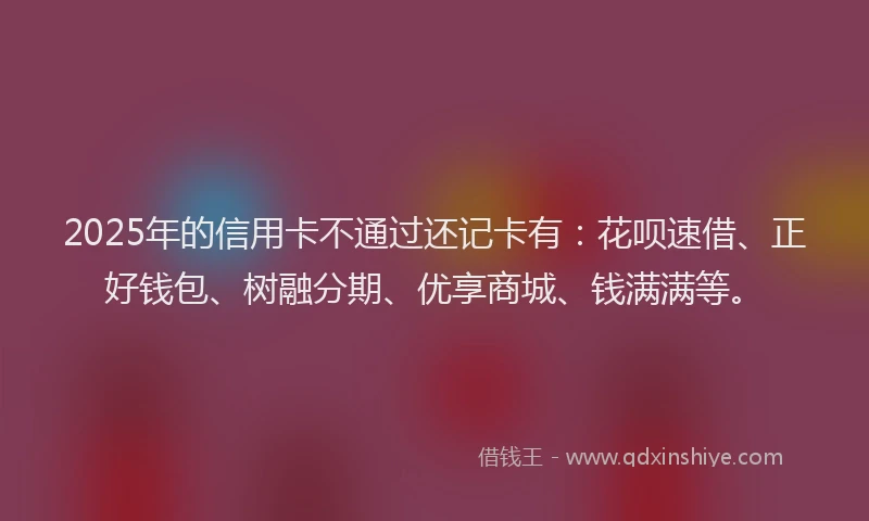 2025年的信用卡不通过还记卡有：花呗速借、正好钱包、树融分期、优享商城、钱满满等。