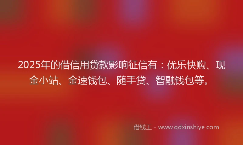 2025年的借信用贷款影响征信有：优乐快购、现金小站、金速钱包、随手贷、智融钱包等。