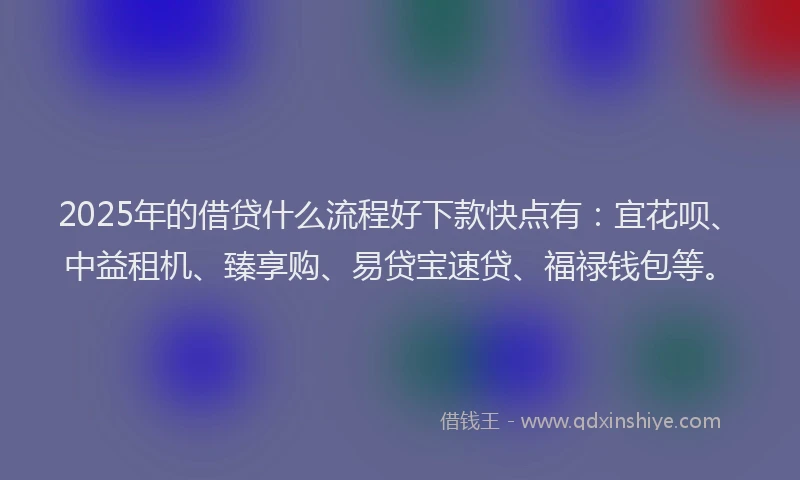 2025年的借贷什么流程好下款快点有：宜花呗、中益租机、臻享购、易贷宝速贷、福禄钱包等。