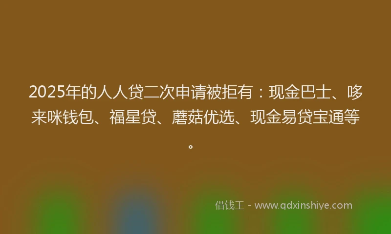 2025年的人人贷二次申请被拒有：现金巴士、哆来咪钱包、福星贷、蘑菇优选、现金易贷宝通等。