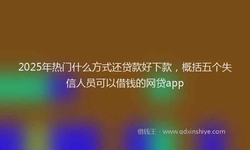 2025年热门什么方式还贷款好下款，概括五个失信人员可以借钱的网贷app