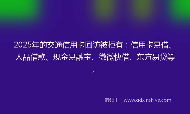 2025年的交通信用卡回访被拒有：信用卡易借、人品借款、现金易融宝、微微快借、东方易贷等。