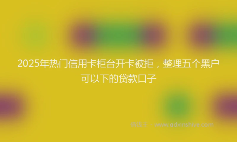 2025年热门信用卡柜台开卡被拒，整理五个黑户可以下的贷款口子