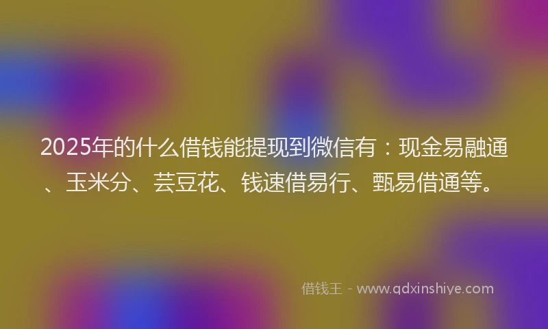 2025年的什么借钱能提现到微信有：现金易融通、玉米分、芸豆花、钱速借易行、甄易借通等。
