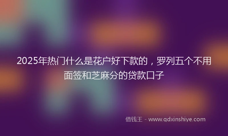 2025年热门什么是花户好下款的，罗列五个不用面签和芝麻分的贷款口子