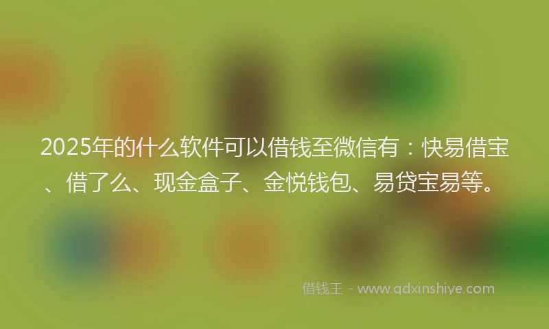 2025年的什么软件可以借钱至微信有：快易借宝、借了么、现金盒子、金悦钱包、易贷宝易等。