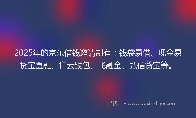 2025年的京东借钱邀请制有：钱袋易借、现金易贷宝盒融、祥云钱包、飞融金、甄信贷宝等。