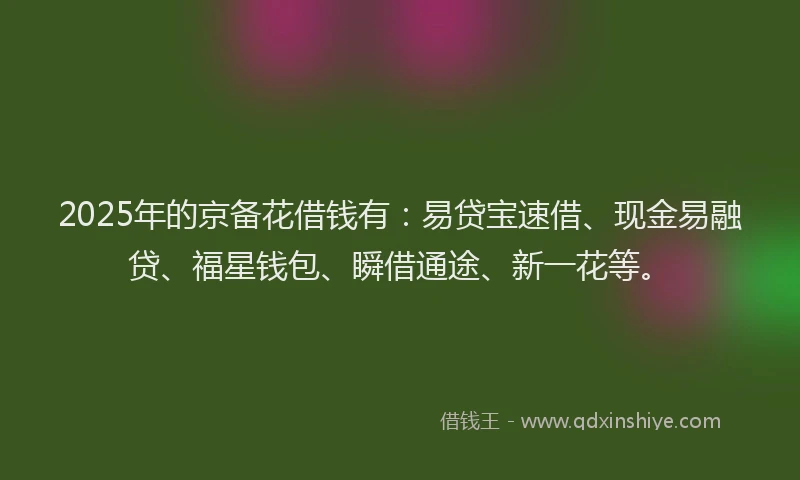 2025年的京备花借钱有：易贷宝速借、现金易融贷、福星钱包、瞬借通途、新一花等。