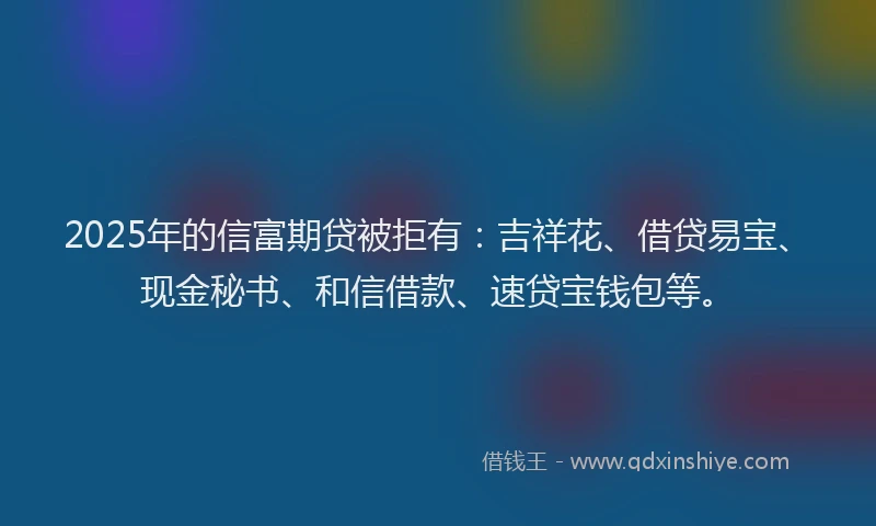 2025年的信富期贷被拒有：吉祥花、借贷易宝、现金秘书、和信借款、速贷宝钱包等。