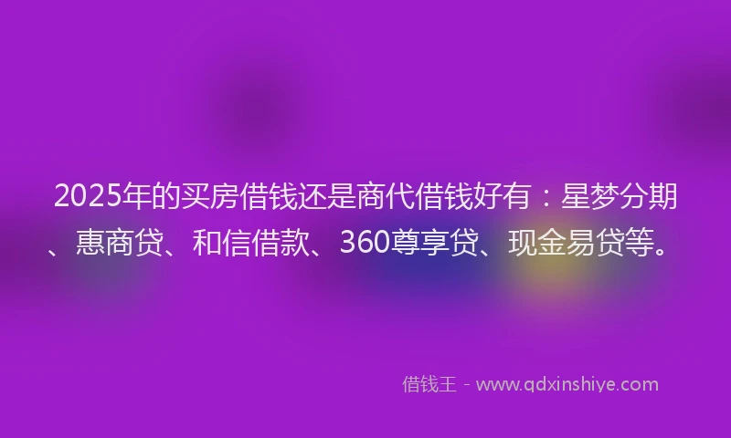 2025年的买房借钱还是商代借钱好有：星梦分期、惠商贷、和信借款、360尊享贷、现金易贷等。