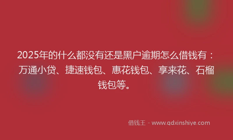 2025年的什么都没有还是黑户逾期怎么借钱有：万通小贷、捷速钱包、惠花钱包、享来花、石榴钱包等。