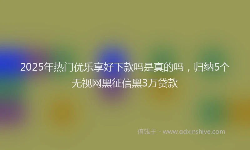 2025年热门优乐享好下款吗是真的吗，归纳5个无视网黑征信黑3万贷款